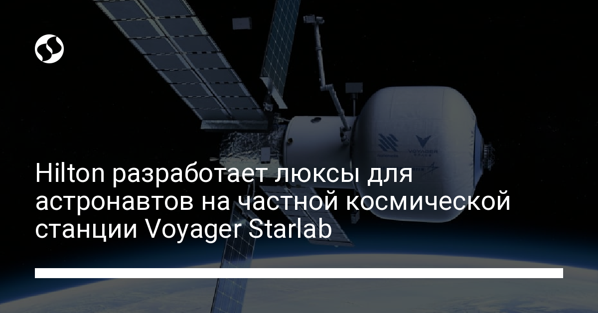 Hilton разработает люксы для астронавтов на частной космической станции Voyager Starlab - новости Украины,