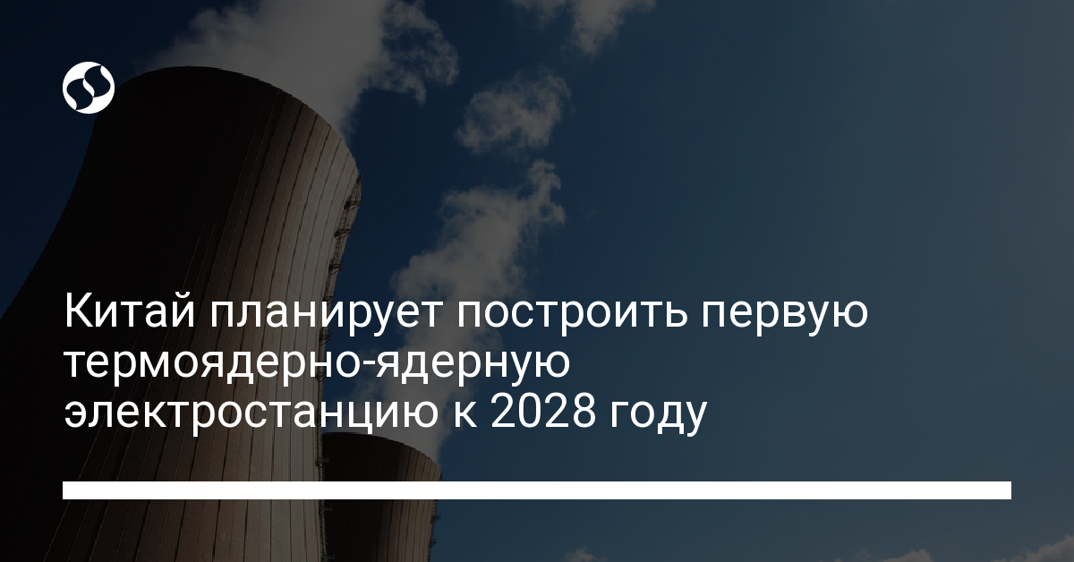 В Китае построят первую термоядерную электростанцию до 2028 года - новости Украины,